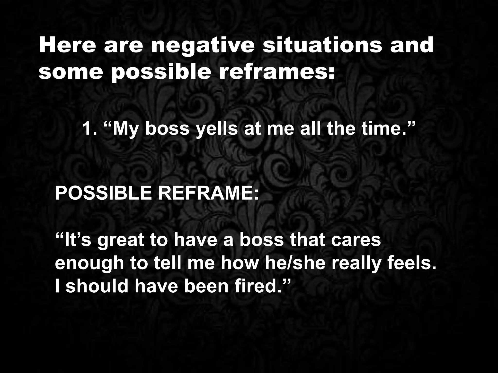 Here are negative situations and
some possible reframes:
1. “My boss yells at me all the time.”
POSSIBLE REFRAME:
“It’s great to have a boss that cares
enough to tell me how he/she really feels.
I should have been fired.”
 