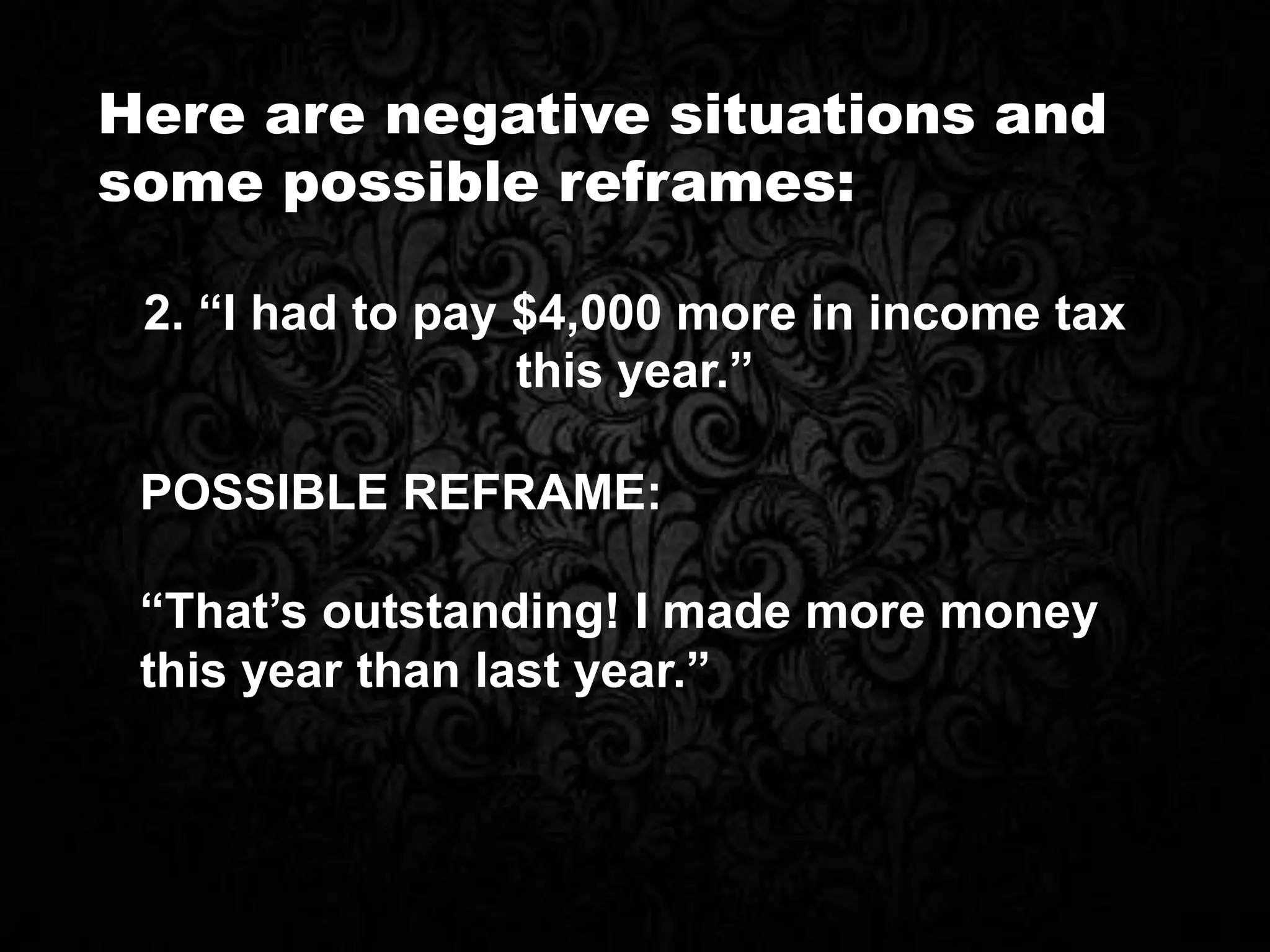 Here are negative situations and
some possible reframes:
POSSIBLE REFRAME:
“That’s outstanding! I made more money
this year than last year.”
2. “I had to pay $4,000 more in income tax
this year.”
 
