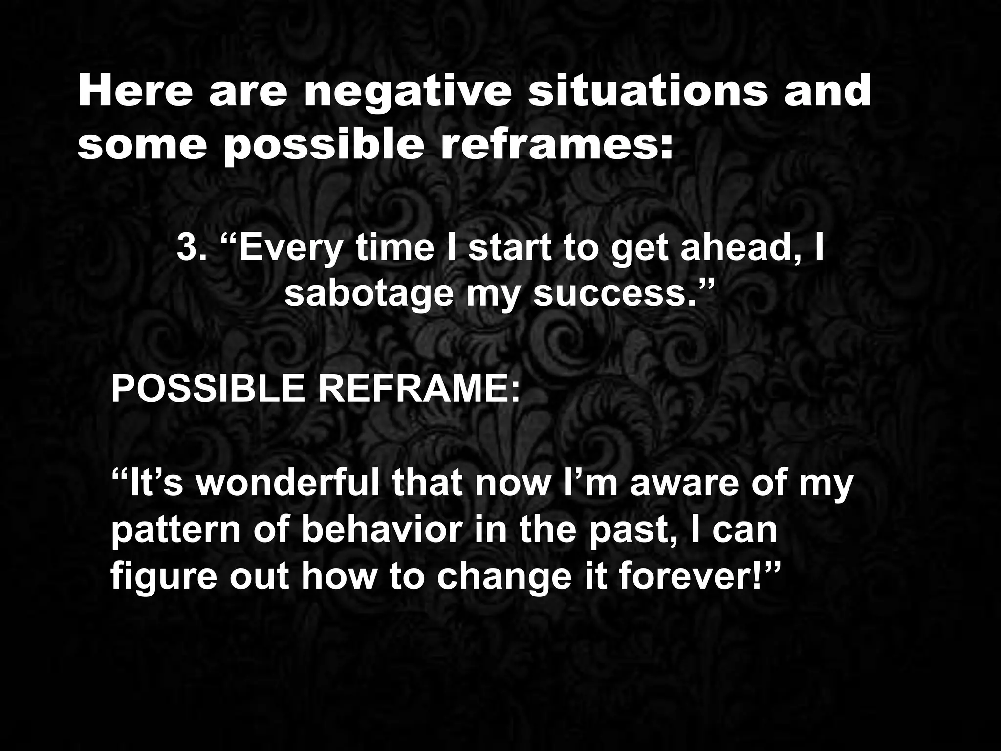 Here are negative situations and
some possible reframes:
POSSIBLE REFRAME:
“It’s wonderful that now I’m aware of my
pattern of behavior in the past, I can
figure out how to change it forever!”
3. “Every time I start to get ahead, I
sabotage my success.”
 