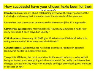 How successful have your chosen texts been for their
industry?Introduction: As ever, it’s about establishing overview (the larger picture of the
industry) and showing that you understand the demands of the question.
Remember that success can be measured in three ways (The 3C’s approach):
Commercial success: How many did it sell? How many views has it had? How
many times has it been played on Spotify?
Critical success: How many did NME give it? What about Pitchfork? What’s its
rating on metacritic? How many awards did it win?
Cultural success: What influence has it had on music or culture in general?
(somewhat harder to measure this one.
Two points: Of these, the most important to the record industry – what with it
being an industry and everything – is the commercial. Secondly, the internet has
changed success in many ways – for example do illegal downloads give a measure
of success or not?
 