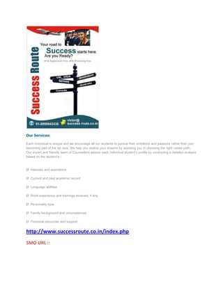 Our Services:

Each individual is unique and we encourage all our students to pursue their ambitions and passions rather than just
becoming part of the rat race. We help you realize your dreams by assisting you in choosing the right career path.
Our expert and friendly team of Counsellors assess each individual student’s profile by conducting a detailed analysis
based on the student’s -


Ø Interests and aspirations

Ø Current and past academic record

Ø Language abilities

Ø Work experience and trainings received, if any

Ø Personality type

Ø Family background and circumstances

Ø Financial resources and support


http://www.successroute.co.in/index.php
SMO URL ::
 