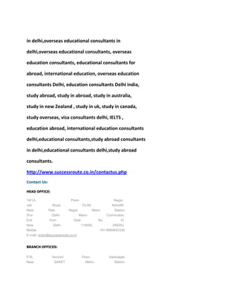 in delhi,overseas educational consultants in

delhi,overseas educational consultants, overseas

education consultants, educational consultants for

abroad, international education, overseas education

consultants Delhi, education consultants Delhi india,

study abroad, study in abroad, study in australia,

study in new Zealand , study in uk, study in canada,

study overseas, visa consultants delhi, IELTS ,

education abroad, international education consultants

delhi,educational consultants,study abroad consultants

in delhi,educational consultants delhi,study abroad

consultants.

http://www.successroute.co.in/contactus.php
Contact Us:

HEAD OFFICE:

19/1A,                       Prem                       Nagar,
Jail             Road,              TILAK             NAGAR
Near         Tilak         Nagar            Metro      Station
(For             Delhi           Metro             Commuters
Exit           from           Gate             No.        4)
New              Delhi              110058,            (INDIA)
Mobile:                                         +91-9999943336
E-mail: victor@successroute.co.in


BRANCH OFFICES:


F76,            Second              Floor,           Saidulajab
Near             SAKET                Metro             Station
 