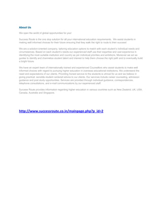 About Us

We open the world of global opportunities for you!

Success Route is the one stop solution for all your international education requirements. We assist students in
making well informed choices for their future ensuring that they walk the right to route to their success!

We are a solution-oriented company, tailoring education options to match with each student’s individual needs and
circumstances. Based on each student’s needs our experienced staff use their expertise and vast experience in
identifying the most suitable institution and country as per individual priorities and ambitions. Moreover we act as
guides to identify and channelize student talent and interest to help them choose the right path and to eventually build
a bright future.

We have an expert team of internationally trained and experienced Counsellors who assist students to make well
informed choices with regard to pursuing higher education in overseas educational institutions. We understand the
need and expectations of our clients. Providing honest service to the students is utmost for us and we believe in
giving practical, sensible student centered advice to our clients. Our services include career counseling, admission
guidance and post study opportunities. Services are provided through individual guidance, correspondences,
telephone consultations, and e-mail communications by our experienced staff.

Success Route provides information regarding higher education in various countries such as New Zealand, UK, USA,
Canada, Australia and Singapore.




http://www.successroute.co.in/mainpage.php?p_id=2
 