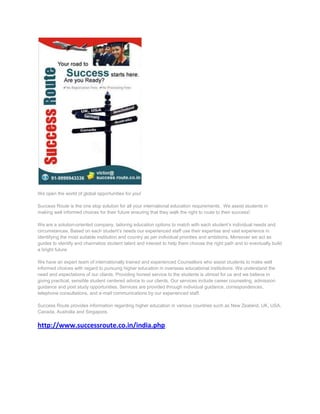 We open the world of global opportunities for you!

Success Route is the one stop solution for all your international education requirements. We assist students in
making well informed choices for their future ensuring that they walk the right to route to their success!

We are a solution-oriented company, tailoring education options to match with each student’s individual needs and
circumstances. Based on each student’s needs our experienced staff use their expertise and vast experience in
identifying the most suitable institution and country as per individual priorities and ambitions. Moreover we act as
guides to identify and channelize student talent and interest to help them choose the right path and to eventually build
a bright future.

We have an expert team of internationally trained and experienced Counsellors who assist students to make well
informed choices with regard to pursuing higher education in overseas educational institutions. We understand the
need and expectations of our clients. Providing honest service to the students is utmost for us and we believe in
giving practical, sensible student centered advice to our clients. Our services include career counseling, admission
guidance and post study opportunities. Services are provided through individual guidance, correspondences,
telephone consultations, and e-mail communications by our experienced staff.

Success Route provides information regarding higher education in various countries such as New Zealand, UK, USA,
Canada, Australia and Singapore.


http://www.successroute.co.in/india.php
 