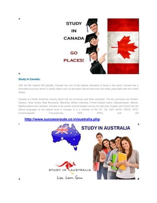 Study in Canada:

With the 8th highest HDI globally, Canada has one of the highest standards of living in the world. Canada has a
diversified economy which is mainly reliant upon its abundant natural resources and trade, particularly with the United
States.


Canada is a North American country which has ten provinces and three territories. The ten provinces are Ontario,
Quebec, Nova Scotia, New Brunswick, Manitoba, British Columbia, Prince Edward Island, Saskatchewan, Alberta,
Newfoundland and Labrador. Canada is the world's second largest country by total area. English and French are the
official languages at the federal level in Canada. It is a member of the G7, G8, G20, NATO, OECD, WTO,
Commonwealth,                 Francophonie,               OAS,               APEC,                and              UN

      http://www.successroute.co.in/australia.php
 