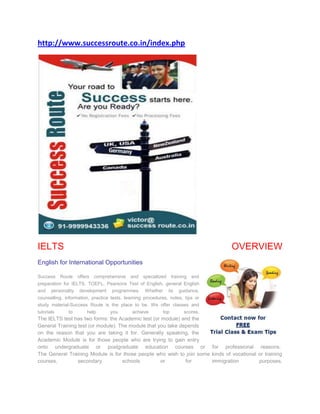http://www.successroute.co.in/index.php




IELTS                                                                              OVERVIEW
English for International Opportunities

Success     Route   offers   comprehensive   and   specialized    training   and
preparation for IELTS, TOEFL, Pearsons Test of English, general English
and personality development programmes. Whether its guidance,
counselling, information, practice tests, learning procedures, notes, tips or
study material-Success Route is the place to be. We offer classes and
tutorials      to       help       you       achieve        top         scores.
The IELTS test has two forms: the Academic test (or module) and the
General Training test (or module). The module that you take depends
on the reason that you are taking it for. Generally speaking, the
Academic Module is for those people who are trying to gain entry
onto undergraduate or postgraduate education courses or for professional reasons.
The General Training Module is for those people who wish to join some kinds of vocational or training
courses,         secondary          schools         or        for     immigration         purposes.
 