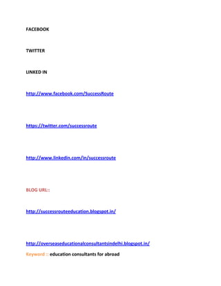 FACEBOOK



TWITTER



LINKED IN



http://www.facebook.com/SuccessRoute




https://twitter.com/successroute




http://www.linkedin.com/in/successroute




BLOG URL::



http://successrouteeducation.blogspot.in/




http://overseaseducationalconsultantsindelhi.blogspot.in/

Keyword :: education consultants for abroad
 