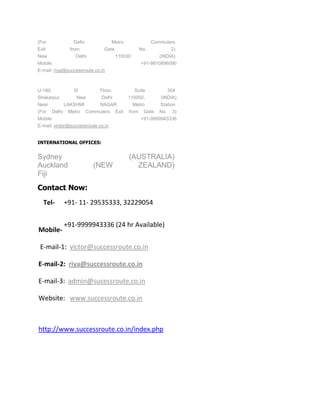 (For            Delhi               Metro             Commuters
Exit           from            Gate             No.           2)
New               Delhi               110030             (INDIA)
Mobile:                                          +91-9810896090
E-mail: riya@successroute.co.in



U-180,          III          Floor,           Suite         304
Shakarpur,        New         Delhi         110092,      (INDIA)
Near      LAKSHMI    NAGAR                    Metro      Station
(For Delhi Metro Commuters Exit             from Gate    No. 3)
Mobile:                                          +91-9999943336
E-mail: victor@successroute.co.in


INTERNATIONAL OFFICES:


Sydney                                      (AUSTRALIA)
Auckland                  (NEW                ZEALAND)
Fiji
Contact Now:
  Tel-       +91- 11- 29535333, 32229054


             +91-9999943336 (24 hr Available)
Mobile-

 E-mail-1: victor@successroute.co.in

E-mail-2: riya@successroute.co.in

E-mail-3: admin@sucessroute.co.in

Website: www.successroute.co.in



http://www.successroute.co.in/index.php
 