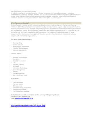 one of the largest education hubs globally.
As of 2009, India has 20 central universities, 215 state universities, 100 deemed universities, 5 institutions
established and functioning under the State Act, and 33 institutes which are of national importance. Other institutions
include 16000 colleges, including 1800 exclusive women's colleges, functioning under these universities and
institutions. Distance learning is also a feature of the Indian higher education system.



Why Success Route?
Success Route is a leading name in professional education, training and development. We represent leading
institutions at both the domestic and international level. Our team of academic experts and associates offer students,
the most comprehensive range of degree & diploma programs at the bachelors and masters level through online and
face to face modes.In India, we run courses in collaboration with leading universities like MDU, KSOU, ELLIM,CMJ
etc. for full time, part time or distance learning programmes. Fast track options are also available for some
programmes. We also represent leading private education providers that give students the option of pathway
programs with international degree options.

Our range of services includes –

•   Career profiling
•   Course selection
•   Wide range of programmes
•   Entrance test preparation
•   Admissions assistance

Courses offered –

•   Business Administration
•   Journalism
•   Mass Communication
•   Law
•   Teachers Training
•   BEd/ Med
•   Information Technology
•   Event Management
•   Nursing
•   Dental Pogrammes
•   Arts…. and many more

Study Modes -

•   Full time courses
•   Part time course
•   Online courses
•   Distance learning programmes
•   Pathway programmes
•   Fast track options available

Contact now to speak to a counselor for free career profiling and guidance.
Telephone: +91 – 9999943336
Email: admin@successroute.co.in




http://www.successroute.co.in/uk.php
 