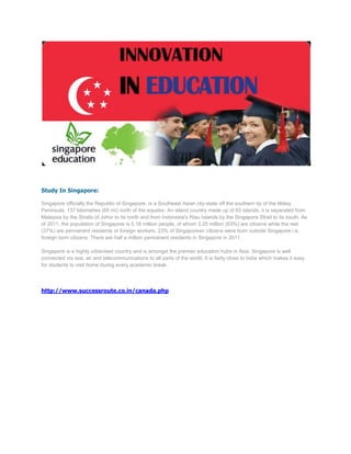 Study In Singapore:

Singapore officially the Republic of Singapore, is a Southeast Asian city-state off the southern tip of the Malay
Peninsula, 137 kilometres (85 mi) north of the equator. An island country made up of 63 islands, it is separated from
Malaysia by the Straits of Johor to its north and from Indonesia's Riau Islands by the Singapore Strait to its south. As
of 2011, the population of Singapore is 5.18 million people, of whom 3.25 million (63%) are citizens while the rest
(37%) are permanent residents or foreign workers. 23% of Singaporean citizens were born outside Singapore i.e.
foreign born citizens. There are half a million permanent residents in Singapore in 2011.

Singapore is a highly urbanised country and is amongst the premier education hubs in Asia. Singapore is well
connected via sea, air and telecommunications to all parts of the world. It is fairly close to India which makes it easy
for students to visit home during every academic break.




http://www.successroute.co.in/canada.php
 