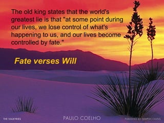 The old king states that the world's greatest lie is that "at some point during our lives, we lose control of what's happening to us, and our lives become controlled by fate." Fate verses Will 