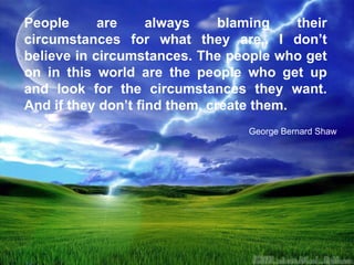 People are always blaming their circumstances for what they are,. I don’t believe in circumstances. The people who get on in this world are the people who get up and look for the circumstances they want. And if they don’t find them, create them.  George Bernard Shaw 