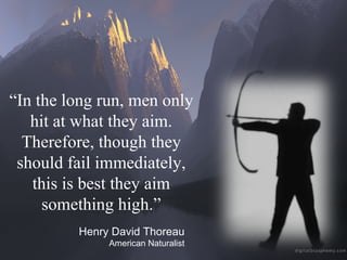 “ In the long run, men only hit at what they aim. Therefore, though they should fail immediately, this is best they aim something high.” Henry David Thoreau American Naturalist 
