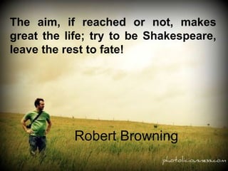The aim, if reached or not, makes great the life; try to be Shakespeare, leave the rest to fate!  Robert Browning 