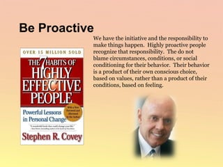 We have the initiative and the responsibility to make things happen.  Highly proactive people recognize that responsibility.  The do not blame circumstances, conditions, or social conditioning for their behavior.  Their behavior is a product of their own conscious choice, based on values, rather than a product of their conditions, based on feeling.  Be Proactive 