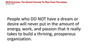 MLM Success, The Secret Formula To Rise From The Ashes
By David Wood
People who DO NOT have a dream or
desire will never put in the amount of
energy, work, and passion that it really
takes to build a thriving, prosperous
organization.
 