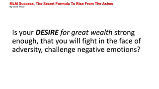 MLM Success, The Secret Formula To Rise From The Ashes
By David Wood
Is your DESIRE for great wealth strong
enough, that you will fight in the face of
adversity, challenge negative emotions?
 