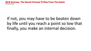 MLM Success, The Secret Formula To Rise From The Ashes
By David Wood
If not, you may have to be beaten down
by life until you reach a point so low that
finally, you make an internal decision.
 