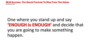 MLM Success, The Secret Formula To Rise From The Ashes
By David Wood
One where you stand up and say
‘ENOUGH is ENOUGH’ and decide that
you are going to make something
happen.
 