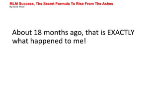 MLM Success, The Secret Formula To Rise From The Ashes
By David Wood
About 18 months ago, that is EXACTLY
what happened to me!
 