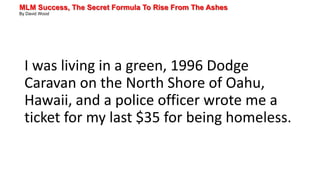MLM Success, The Secret Formula To Rise From The Ashes
By David Wood
I was living in a green, 1996 Dodge
Caravan on the North Shore of Oahu,
Hawaii, and a police officer wrote me a
ticket for my last $35 for being homeless.
 