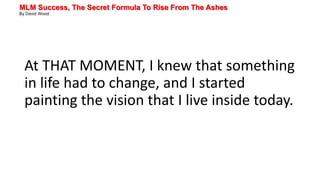 MLM Success, The Secret Formula To Rise From The Ashes
By David Wood
At THAT MOMENT, I knew that something
in life had to change, and I started
painting the vision that I live inside today.
 