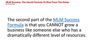 MLM Success, The Secret Formula To Rise From The Ashes
By David Wood
The second part of the MLM Success
Formula is that you CANNOT grow a
business like someone else who has a
dramatically different level of resources.
 