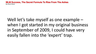 MLM Success, The Secret Formula To Rise From The Ashes
By David Wood
Well let’s take myself as one example –
when I got started in my original business
in September of 2009, I could have very
easily fallen into the ‘expert’ trap.
 