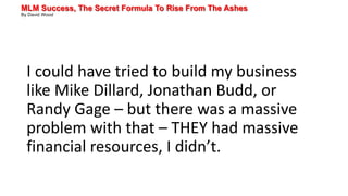 MLM Success, The Secret Formula To Rise From The Ashes
By David Wood
I could have tried to build my business
like Mike Dillard, Jonathan Budd, or
Randy Gage – but there was a massive
problem with that – THEY had massive
financial resources, I didn’t.
 