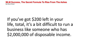 MLM Success, The Secret Formula To Rise From The Ashes
By David Wood
If you’ve got $200 left in your
life, total, it’s a bit difficult to run a
business like someone who has
$2,000,000 of disposable income.
 
