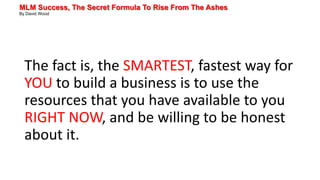 MLM Success, The Secret Formula To Rise From The Ashes
By David Wood
The fact is, the SMARTEST, fastest way for
YOU to build a business is to use the
resources that you have available to you
RIGHT NOW, and be willing to be honest
about it.
 