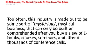 MLM Success, The Secret Formula To Rise From The Ashes
By David Wood
Too often, this industry is made out to be
some sort of ‘mysterious‘, mystical
business, that can only be built or
comprehended after you buy a slew of E-
books, courses, seminars, and attend
thousands of conference calls.
 
