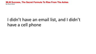 MLM Success, The Secret Formula To Rise From The Ashes
By David Wood
I didn’t have an email list, and I didn’t
have a cell phone
 