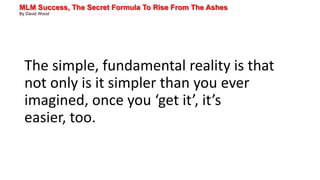 MLM Success, The Secret Formula To Rise From The Ashes
By David Wood
The simple, fundamental reality is that
not only is it simpler than you ever
imagined, once you ‘get it’, it’s
easier, too.
 