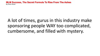 MLM Success, The Secret Formula To Rise From The Ashes
By David Wood
A lot of times, gurus in this industry make
sponsoring people WAY too complicated,
cumbersome, and filled with mystery.
 
