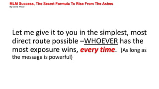 MLM Success, The Secret Formula To Rise From The Ashes
By David Wood
Let me give it to you in the simplest, most
direct route possible –WHOEVER has the
most exposure wins, every time. (As long as
the message is powerful)
 