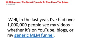 MLM Success, The Secret Formula To Rise From The Ashes
By David Wood
Well, in the last year, I’ve had over
1,000,000 people see my videos –
whether it’s on YouTube, blogs, or
my generic MLM funnel.
 