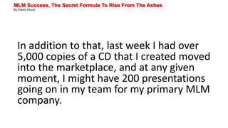 MLM Success, The Secret Formula To Rise From The Ashes
By David Wood
In addition to that, last week I had over
5,000 copies of a CD that I created moved
into the marketplace, and at any given
moment, I might have 200 presentations
going on in my team for my primary MLM
company.
 