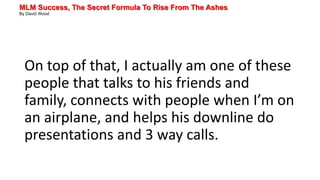 MLM Success, The Secret Formula To Rise From The Ashes
By David Wood
On top of that, I actually am one of these
people that talks to his friends and
family, connects with people when I’m on
an airplane, and helps his downline do
presentations and 3 way calls.
 