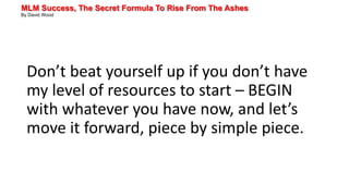 MLM Success, The Secret Formula To Rise From The Ashes
By David Wood
Don’t beat yourself up if you don’t have
my level of resources to start – BEGIN
with whatever you have now, and let’s
move it forward, piece by simple piece.
 