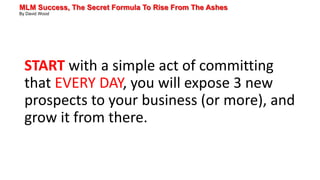 MLM Success, The Secret Formula To Rise From The Ashes
By David Wood
START with a simple act of committing
that EVERY DAY, you will expose 3 new
prospects to your business (or more), and
grow it from there.
 