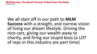 MLM Success, The Secret Formula To Rise From The Ashes
By David Wood
We all start off in our path to MLM
Success with a straight, and narrow vision
of living our dream lifestyle. Driving the
nice cars, giving our wealth away to
charity, and firing our stupid boss (a LOT
of reps in this industry are part time)
 