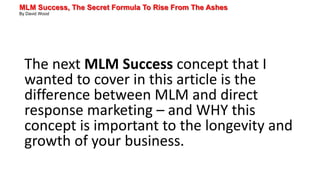 MLM Success, The Secret Formula To Rise From The Ashes
By David Wood
The next MLM Success concept that I
wanted to cover in this article is the
difference between MLM and direct
response marketing – and WHY this
concept is important to the longevity and
growth of your business.
 