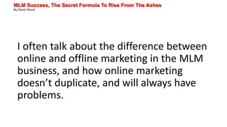 MLM Success, The Secret Formula To Rise From The Ashes
By David Wood
I often talk about the difference between
online and offline marketing in the MLM
business, and how online marketing
doesn’t duplicate, and will always have
problems.
 