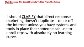 MLM Success, The Secret Formula To Rise From The Ashes
By David Wood
I should CLARIFY that direct response
marketing doesn’t duplicate – on or off
the internet unless you have systems and
tools in place that someone can use to
enroll reps with absolutely no learning
curve.
 