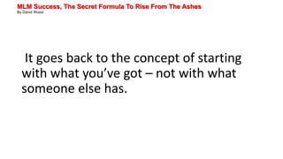MLM Success, The Secret Formula To Rise From The Ashes
By David Wood
It goes back to the concept of starting
with what you’ve got – not with what
someone else has.
 