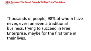 MLM Success, The Secret Formula To Rise From The Ashes
By David Wood
Thousands of people, 98% of whom have
never, ever ran even a traditional
business, trying to succeed in Free
Enterprise, maybe for the first time in
their lives.
 