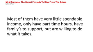 MLM Success, The Secret Formula To Rise From The Ashes
By David Wood
Most of them have very little spendable
income, only have part time hours, have
family’s to support, but are willing to do
what it takes.
 