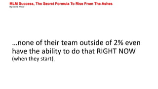 MLM Success, The Secret Formula To Rise From The Ashes
By David Wood
…none of their team outside of 2% even
have the ability to do that RIGHT NOW
(when they start).
 