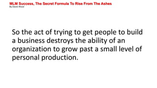 MLM Success, The Secret Formula To Rise From The Ashes
By David Wood
So the act of trying to get people to build
a business destroys the ability of an
organization to grow past a small level of
personal production.
 
